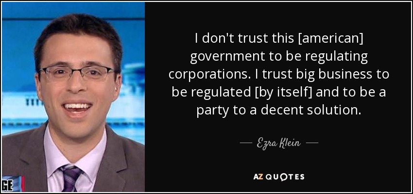 I don't trust this [american] government to be regulating corporations. I trust big business to be regulated [by itself] and to be a party to a decent solution. - Ezra Klein