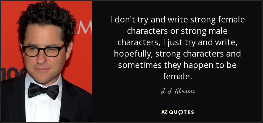 I don't try and write strong female characters or strong male characters, I just try and write, hopefully, strong characters and sometimes they happen to be female. - J. J. Abrams