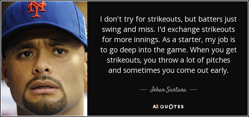 I don't try for strikeouts, but batters just swing and miss. I'd exchange strikeouts for more innings. As a starter, my job is to go deep into the game. When you get strikeouts, you throw a lot of pitches and sometimes you come out early. - Johan Santana