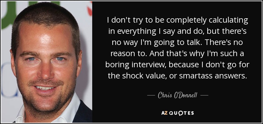 I don't try to be completely calculating in everything I say and do, but there's no way I'm going to talk. There's no reason to. And that's why I'm such a boring interview, because I don't go for the shock value, or smartass answers. - Chris O'Donnell