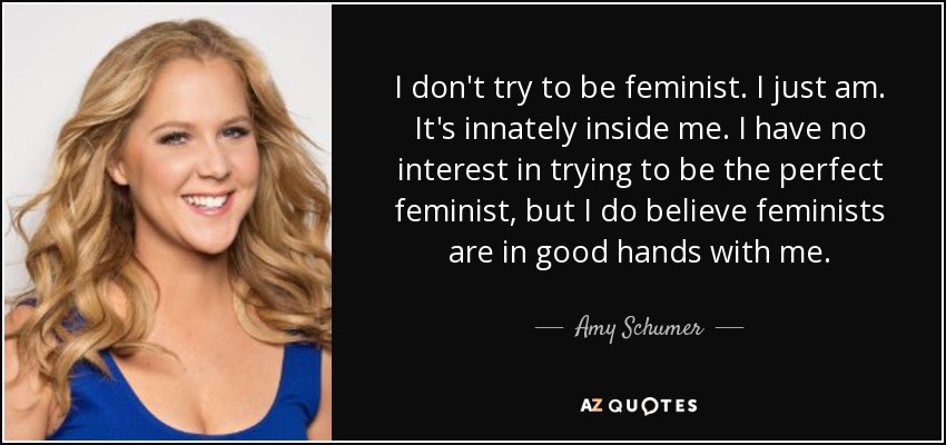 I don't try to be feminist. I just am. It's innately inside me. I have no interest in trying to be the perfect feminist, but I do believe feminists are in good hands with me. - Amy Schumer