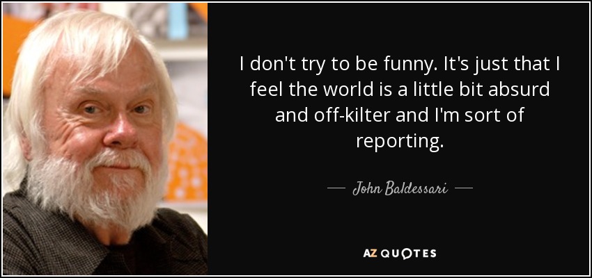 I don't try to be funny. It's just that I feel the world is a little bit absurd and off-kilter and I'm sort of reporting. - John Baldessari