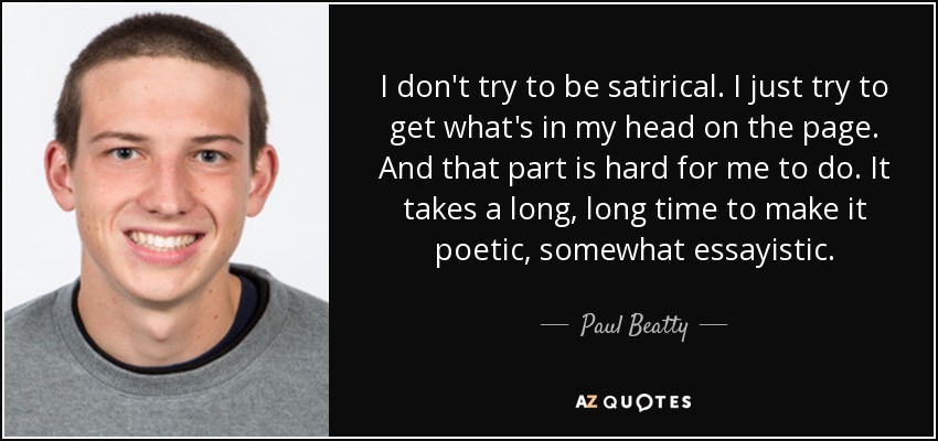 I don't try to be satirical. I just try to get what's in my head on the page. And that part is hard for me to do. It takes a long, long time to make it poetic, somewhat essayistic. - Paul Beatty