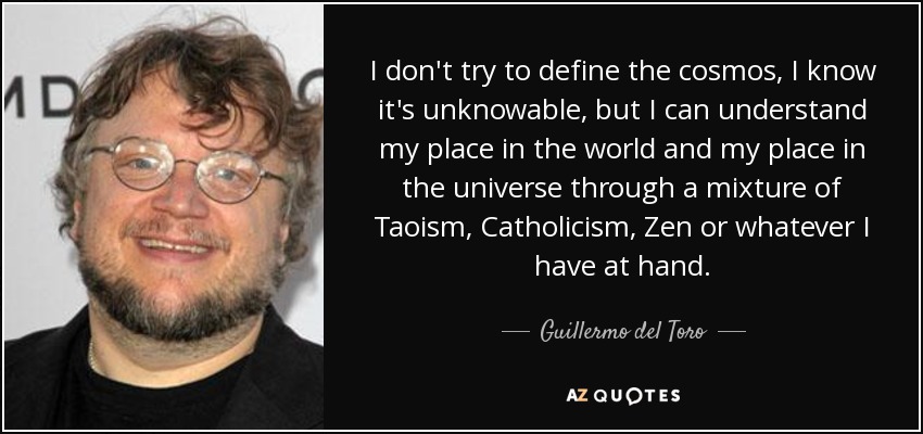 I don't try to define the cosmos, I know it's unknowable, but I can understand my place in the world and my place in the universe through a mixture of Taoism, Catholicism, Zen or whatever I have at hand. - Guillermo del Toro