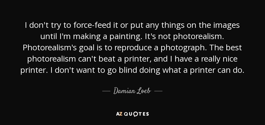 I don't try to force-feed it or put any things on the images until I'm making a painting. It's not photorealism. Photorealism's goal is to reproduce a photograph. The best photorealism can't beat a printer, and I have a really nice printer. I don't want to go blind doing what a printer can do. - Damian Loeb