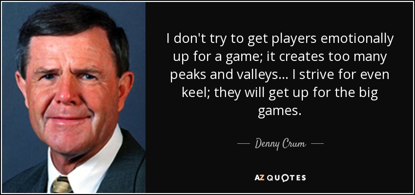 I don't try to get players emotionally up for a game; it creates too many peaks and valleys... I strive for even keel; they will get up for the big games. - Denny Crum