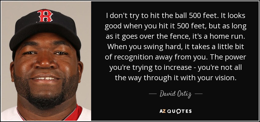 I don't try to hit the ball 500 feet. It looks good when you hit it 500 feet, but as long as it goes over the fence, it's a home run. When you swing hard, it takes a little bit of recognition away from you. The power you're trying to increase - you're not all the way through it with your vision. - David Ortiz