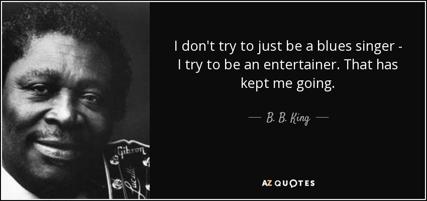 I don't try to just be a blues singer - I try to be an entertainer. That has kept me going. - B. B. King