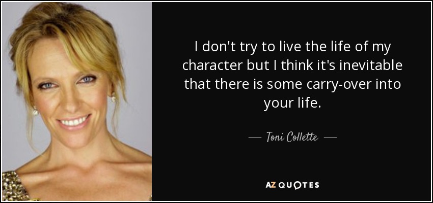I don't try to live the life of my character but I think it's inevitable that there is some carry-over into your life. - Toni Collette