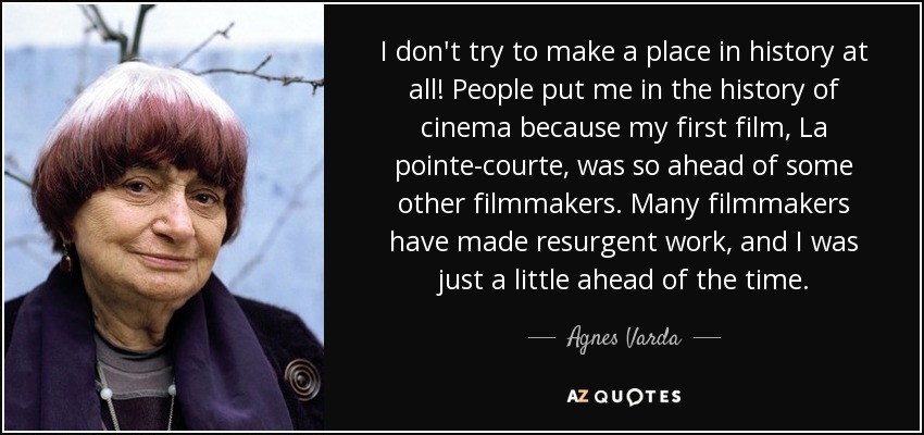 I don't try to make a place in history at all! People put me in the history of cinema because my first film, La pointe-courte, was so ahead of some other filmmakers. Many filmmakers have made resurgent work, and I was just a little ahead of the time. - Agnes Varda