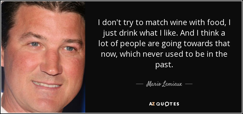 I don't try to match wine with food, I just drink what I like. And I think a lot of people are going towards that now, which never used to be in the past. - Mario Lemieux