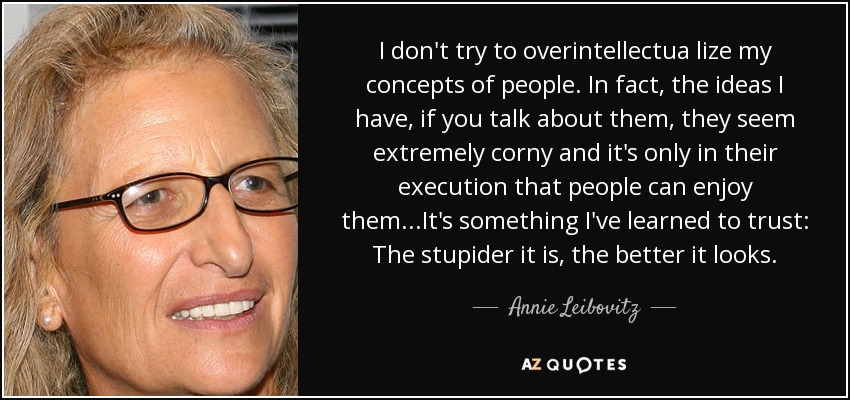 I don't try to overintellectua lize my concepts of people. In fact, the ideas I have, if you talk about them, they seem extremely corny and it's only in their execution that people can enjoy them...It's something I've learned to trust: The stupider it is, the better it looks. - Annie Leibovitz