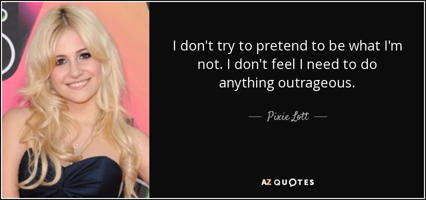 I don't try to pretend to be what I'm not. I don't feel I need to do anything outrageous. - Pixie Lott