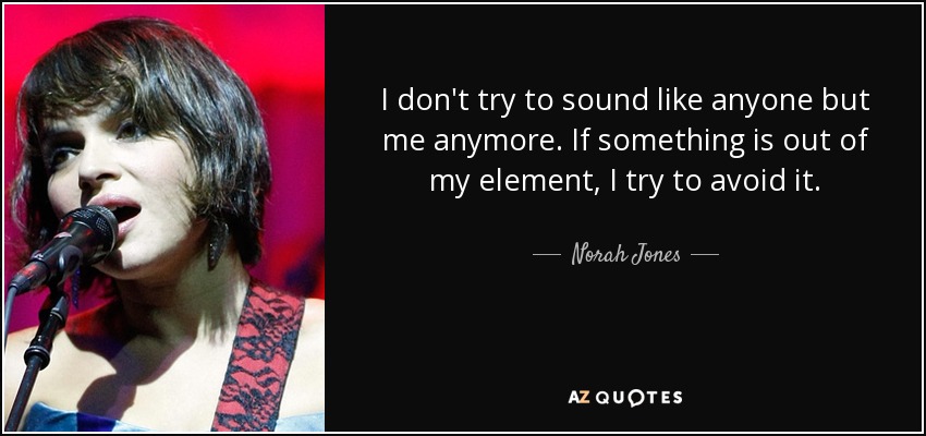I don't try to sound like anyone but me anymore. If something is out of my element, I try to avoid it. - Norah Jones