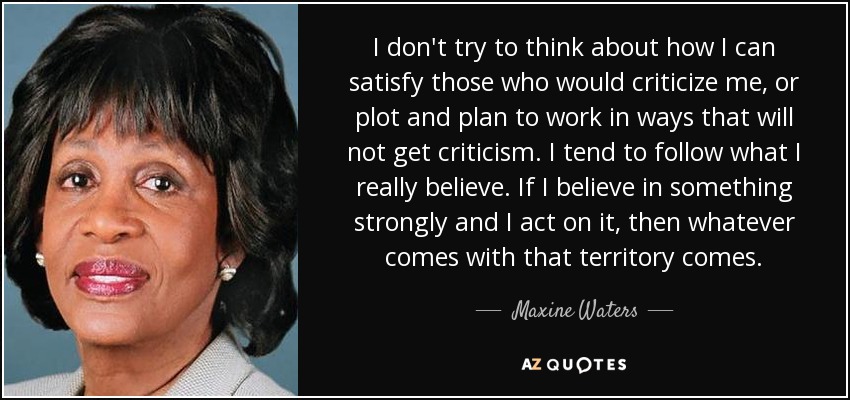 I don't try to think about how I can satisfy those who would criticize me, or plot and plan to work in ways that will not get criticism. I tend to follow what I really believe. If I believe in something strongly and I act on it, then whatever comes with that territory comes. - Maxine Waters