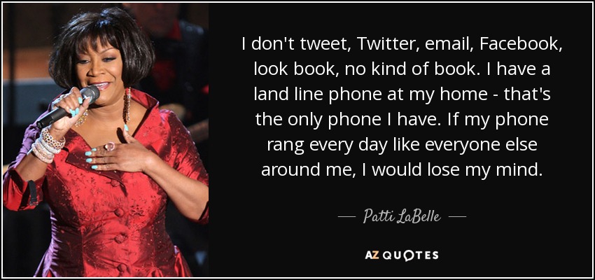 I don't tweet, Twitter, email, Facebook, look book, no kind of book. I have a land line phone at my home - that's the only phone I have. If my phone rang every day like everyone else around me, I would lose my mind. - Patti LaBelle