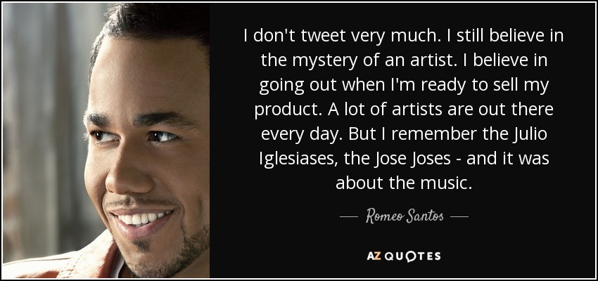 I don't tweet very much. I still believe in the mystery of an artist. I believe in going out when I'm ready to sell my product. A lot of artists are out there every day. But I remember the Julio Iglesiases, the Jose Joses - and it was about the music. - Romeo Santos