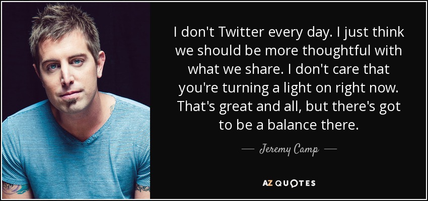 I don't Twitter every day. I just think we should be more thoughtful with what we share. I don't care that you're turning a light on right now. That's great and all, but there's got to be a balance there. - Jeremy Camp