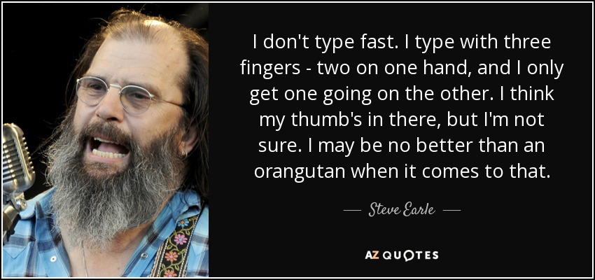 I don't type fast. I type with three fingers - two on one hand, and I only get one going on the other. I think my thumb's in there, but I'm not sure. I may be no better than an orangutan when it comes to that. - Steve Earle