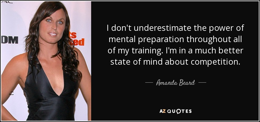 I don't underestimate the power of mental preparation throughout all of my training. I'm in a much better state of mind about competition. - Amanda Beard