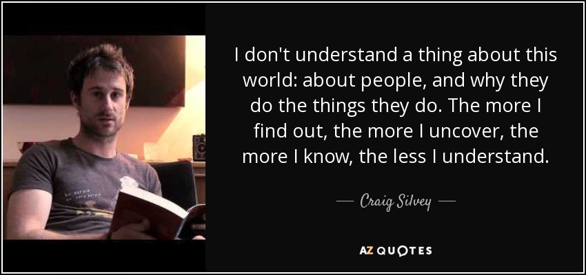 I don't understand a thing about this world: about people, and why they do the things they do. The more I find out, the more I uncover, the more I know, the less I understand. - Craig Silvey