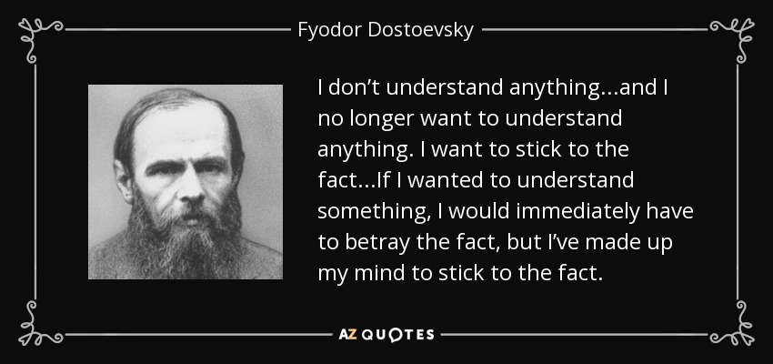 I don’t understand anything...and I no longer want to understand anything. I want to stick to the fact...If I wanted to understand something, I would immediately have to betray the fact, but I’ve made up my mind to stick to the fact. - Fyodor Dostoevsky