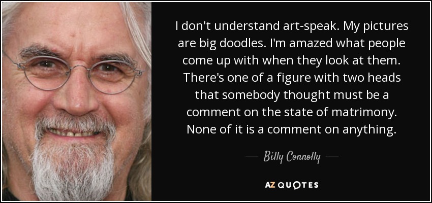 I don't understand art-speak. My pictures are big doodles. I'm amazed what people come up with when they look at them. There's one of a figure with two heads that somebody thought must be a comment on the state of matrimony. None of it is a comment on anything. - Billy Connolly