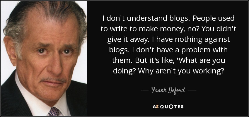 I don't understand blogs. People used to write to make money, no? You didn't give it away. I have nothing against blogs. I don't have a problem with them. But it's like, 'What are you doing? Why aren't you working? - Frank Deford