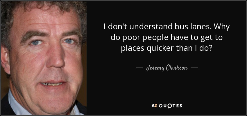 I don't understand bus lanes. Why do poor people have to get to places quicker than I do? - Jeremy Clarkson