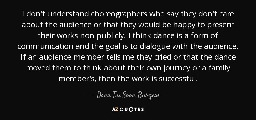 I don't understand choreographers who say they don't care about the audience or that they would be happy to present their works non-publicly. I think dance is a form of communication and the goal is to dialogue with the audience. If an audience member tells me they cried or that the dance moved them to think about their own journey or a family member's, then the work is successful. - Dana Tai Soon Burgess