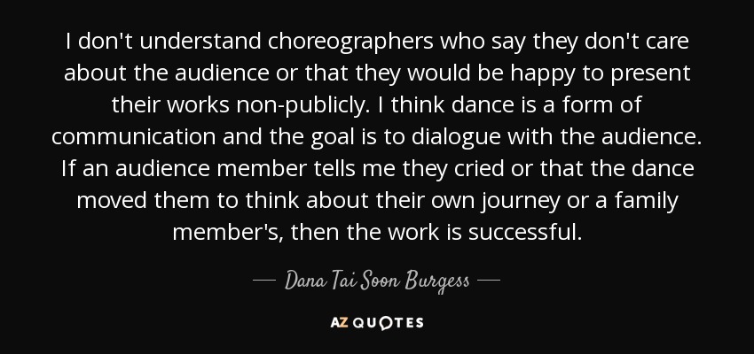 I don't understand choreographers who say they don't care about the audience or that they would be happy to present their works non-publicly. I think dance is a form of communication and the goal is to dialogue with the audience. If an audience member tells me they cried or that the dance moved them to think about their own journey or a family member's, then the work is successful. - Dana Tai Soon Burgess
