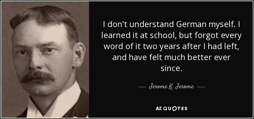 I don't understand German myself. I learned it at school, but forgot every word of it two years after I had left, and have felt much better ever since. - Jerome K. Jerome
