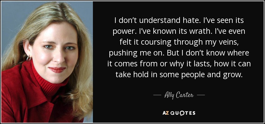 I don’t understand hate. I’ve seen its power. I’ve known its wrath. I’ve even felt it coursing through my veins, pushing me on. But I don’t know where it comes from or why it lasts, how it can take hold in some people and grow. - Ally Carter