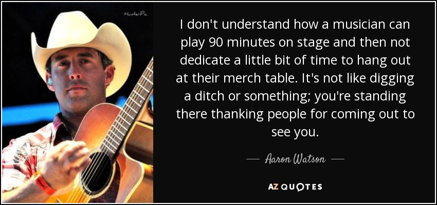 I don't understand how a musician can play 90 minutes on stage and then not dedicate a little bit of time to hang out at their merch table. It's not like digging a ditch or something; you're standing there thanking people for coming out to see you. - Aaron Watson