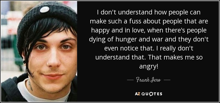 I don't understand how people can make such a fuss about people that are happy and in love, when there's people dying of hunger and war and they don't even notice that. I really don't understand that. That makes me so angry! - Frank Iero
