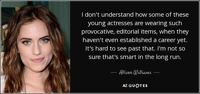 I don't understand how some of these young actresses are wearing such provocative, editorial items, when they haven't even established a career yet. It's hard to see past that. I'm not so sure that's smart in the long run. - Allison Williams