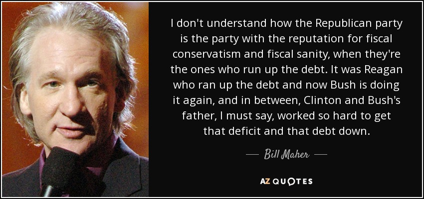 I don't understand how the Republican party is the party with the reputation for fiscal conservatism and fiscal sanity, when they're the ones who run up the debt. It was Reagan who ran up the debt and now Bush is doing it again, and in between, Clinton and Bush's father, I must say, worked so hard to get that deficit and that debt down. - Bill Maher