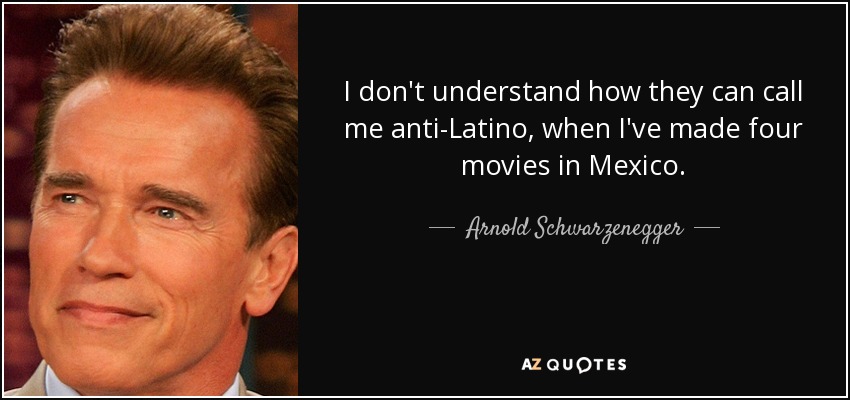 I don't understand how they can call me anti-Latino, when I've made four movies in Mexico. - Arnold Schwarzenegger