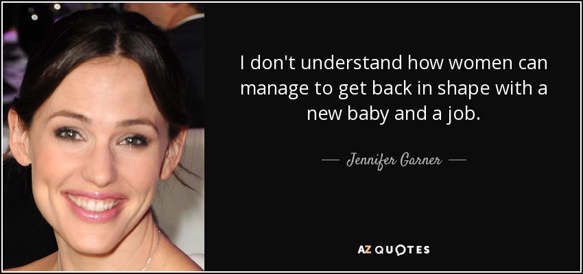 I don't understand how women can manage to get back in shape with a new baby and a job. - Jennifer Garner