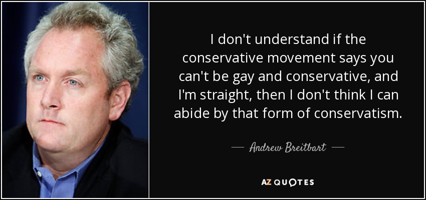 I don't understand if the conservative movement says you can't be gay and conservative, and I'm straight, then I don't think I can abide by that form of conservatism. - Andrew Breitbart