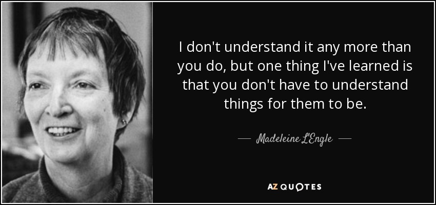 I don't understand it any more than you do, but one thing I've learned is that you don't have to understand things for them to be. - Madeleine L'Engle