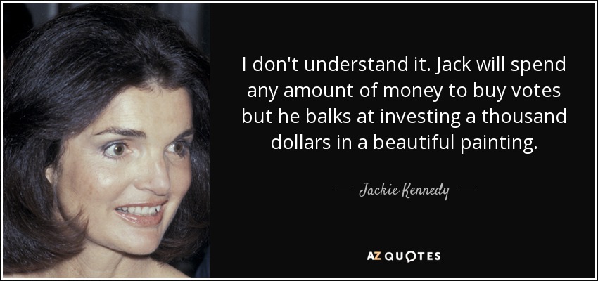 I don't understand it. Jack will spend any amount of money to buy votes but he balks at investing a thousand dollars in a beautiful painting. - Jackie Kennedy