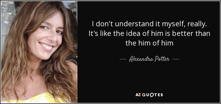 I don't understand it myself, really. It's like the idea of him is better than the him of him - Alexandra Potter