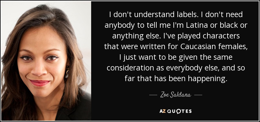 I don't understand labels. I don't need anybody to tell me I'm Latina or black or anything else. I've played characters that were written for Caucasian females, I just want to be given the same consideration as everybody else, and so far that has been happening. - Zoe Saldana