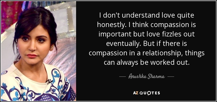 I don't understand love quite honestly. I think compassion is important but love fizzles out eventually. But if there is compassion in a relationship, things can always be worked out. - Anushka Sharma