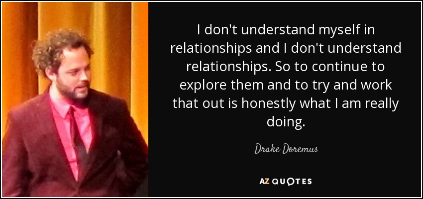 I don't understand myself in relationships and I don't understand relationships. So to continue to explore them and to try and work that out is honestly what I am really doing. - Drake Doremus