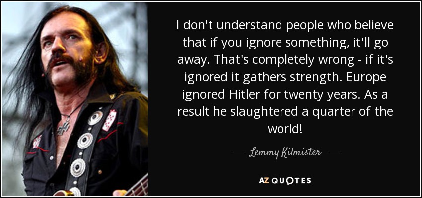 I don't understand people who believe that if you ignore something, it'll go away. That's completely wrong - if it's ignored it gathers strength. Europe ignored Hitler for twenty years. As a result he slaughtered a quarter of the world! - Lemmy Kilmister
