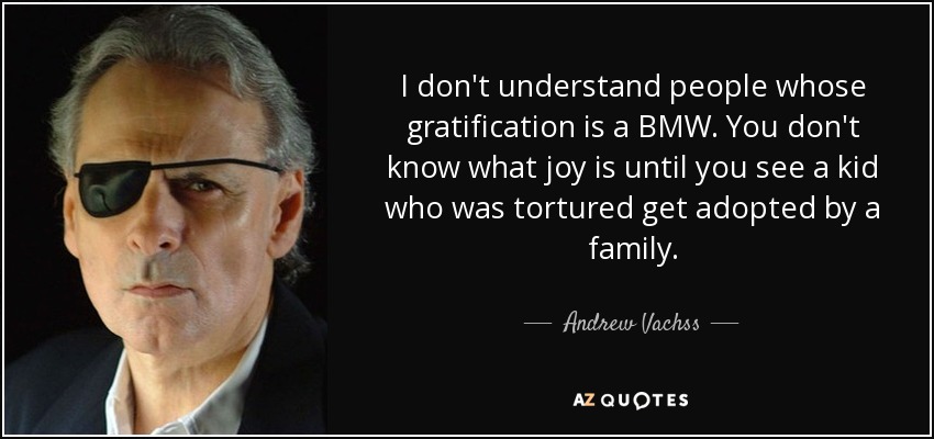 I don't understand people whose gratification is a BMW. You don't know what joy is until you see a kid who was tortured get adopted by a family. - Andrew Vachss