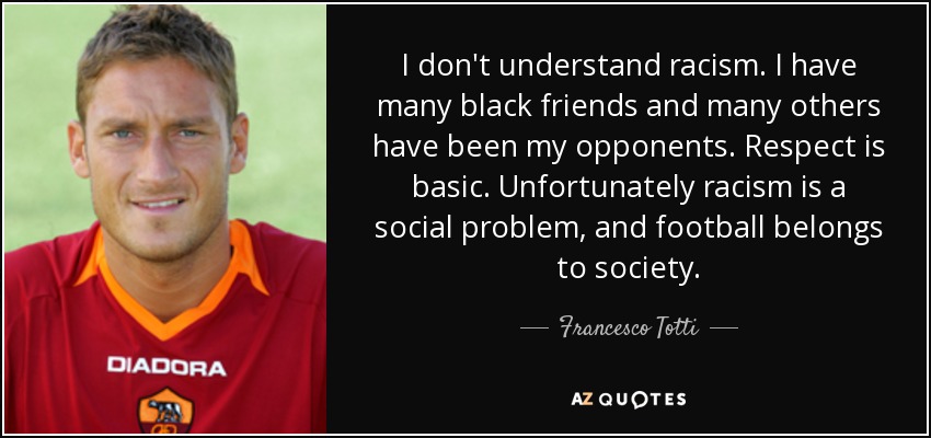 I don't understand racism. I have many black friends and many others have been my opponents. Respect is basic. Unfortunately racism is a social problem, and football belongs to society. - Francesco Totti