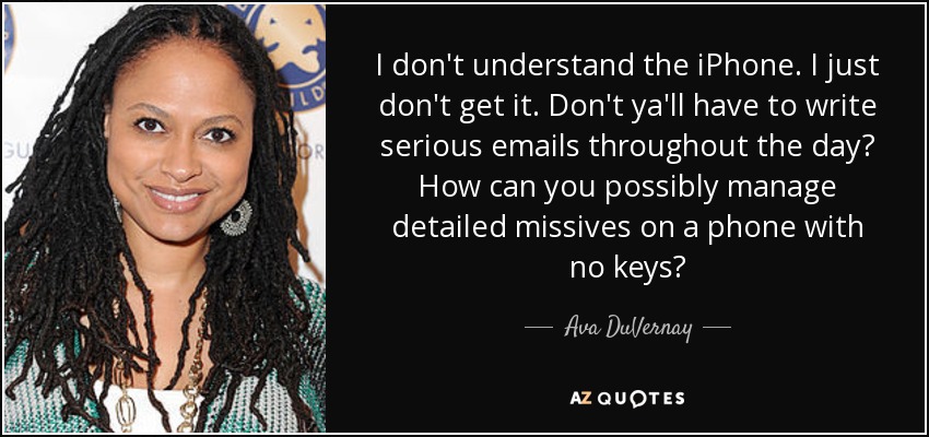 I don't understand the iPhone. I just don't get it. Don't ya'll have to write serious emails throughout the day? How can you possibly manage detailed missives on a phone with no keys? - Ava DuVernay